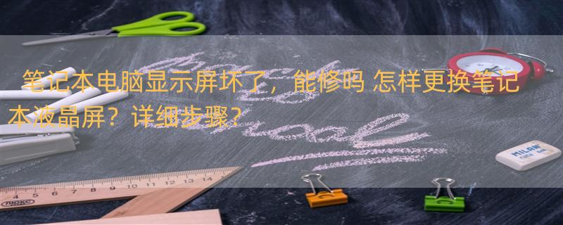 笔记本电脑显示屏坏了，能修吗 怎样更换笔记本液晶屏？详细步骤？