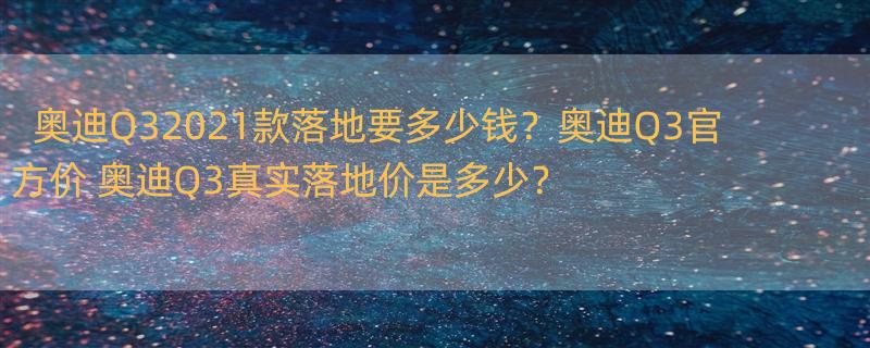 奥迪Q32021款落地要多少钱？奥迪Q3官方价 奥迪Q3真实落地价是多少？