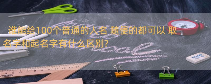 谁能给100个普通的人名 随便的都可以 取名字和起名字有什么区别?