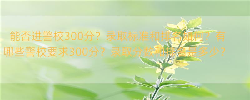 300多分能上哪个警校？ 警察类院校排名及录取分