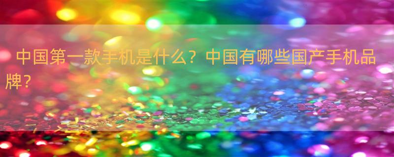 中国的第一部手机是什么？ 中国国产手机十大品牌有哪些？