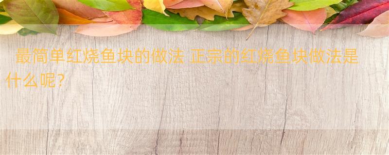 最简单红烧鱼块的做法 正宗的红烧鱼块做法是什么呢？