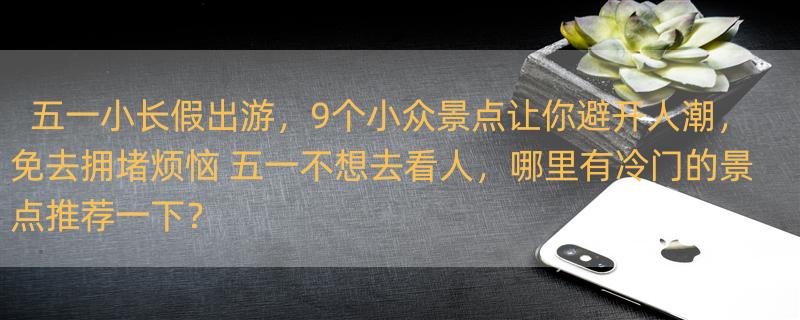 五一小长假出游，9个小众景点让你避开人潮，免去拥堵烦恼 五一不想去看人，哪里有冷门的景点推荐一下？