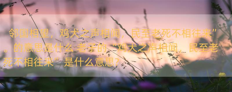 邻国相望，鸡犬之声相闻，民至老死不相往来”。的意思是什么 老子的“鸡犬之声相闻，民至老死不相往来”是什么意思?