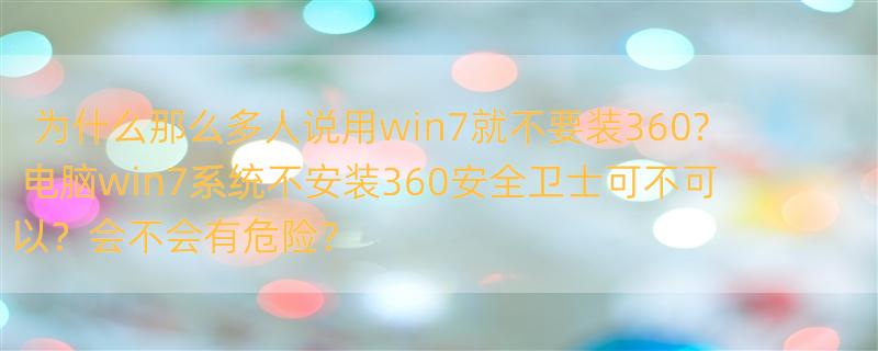 为什么那么多人说用win7就不要装360? 电脑win7系统不安装360安全卫士可不可以？会不会有危险？