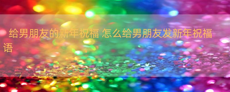 给男朋友的新年祝福 怎么给男朋友发新年祝福语