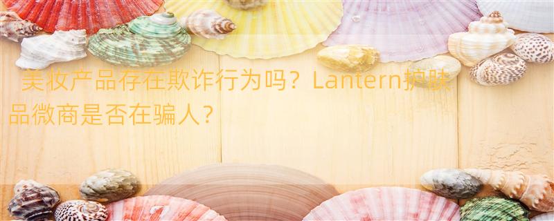 有哪些美妆品和美妆产品是真的在骗人？ lantern护肤品微商骗人吗