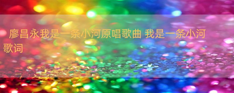 廖昌永我是一条小河原唱歌曲 我是一条小河 歌词