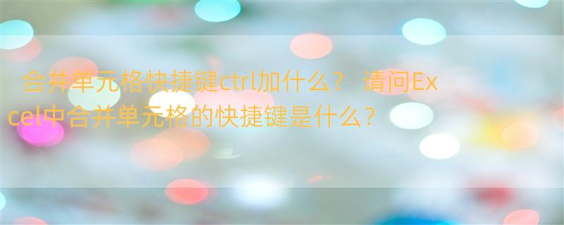 合并单元格快捷键ctrl加什么？ 请问Excel中合并单元格的快捷键是什么？