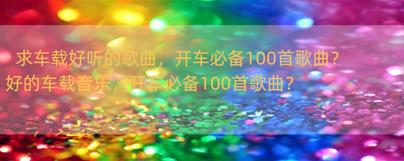 求车载好听的歌曲，开车必备100首歌曲？ 好的车载音乐，开车必备100首歌曲？