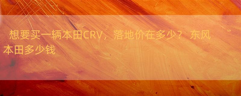 想要买一辆本田CRV，落地价在多少？ 东风本田多少钱