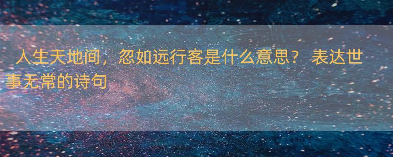 人生天地间，忽如远行客是什么意思？ 表达世事无常的诗句