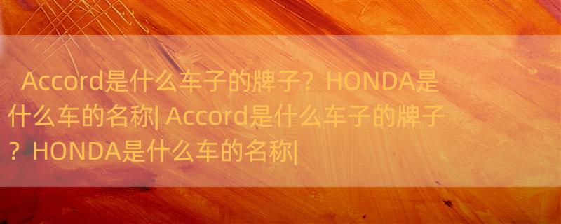 Accord是什么车子的牌子？HONDA是什么车的名称| Accord是什么车子的牌子？HONDA是什么车的名称|