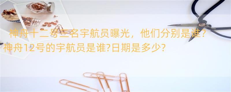 神舟十二号三名宇航员曝光，他们分别是谁？ 神舟12号的宇航员是谁?日期是多少?