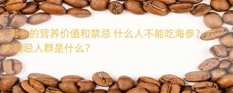 海参的营养价值和禁忌 什么人不能吃海参？六大禁忌人群是什么？