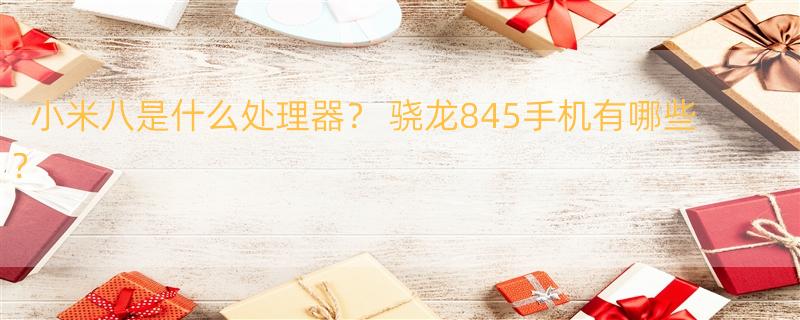 小米八是什么处理器？ 骁龙845手机有哪些？