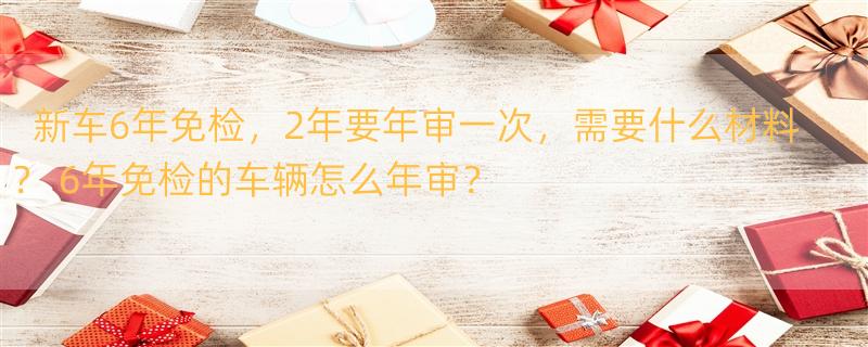 新车6年免检，2年要年审一次，需要什么材料？ 6年免检的车辆怎么年审？