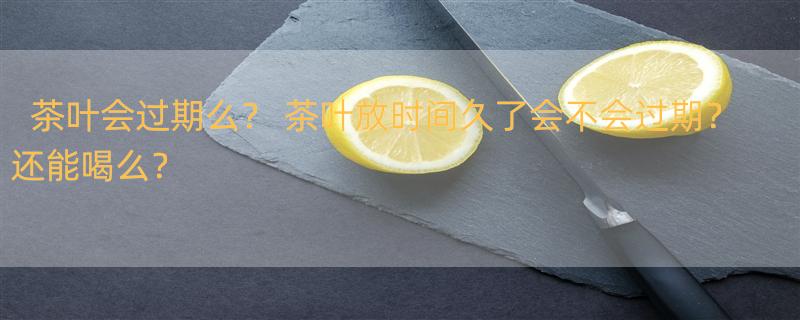 茶叶会过期么？ 茶叶放时间久了会不会过期？还能喝么？