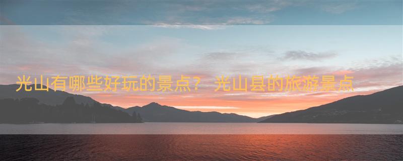 光山有哪些好玩的景点？ 光山县的旅游景点