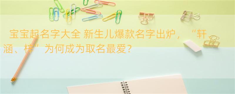 宝宝起名字大全 新生儿爆款名字出炉，“轩、涵、梓”为何成为取名最爱？