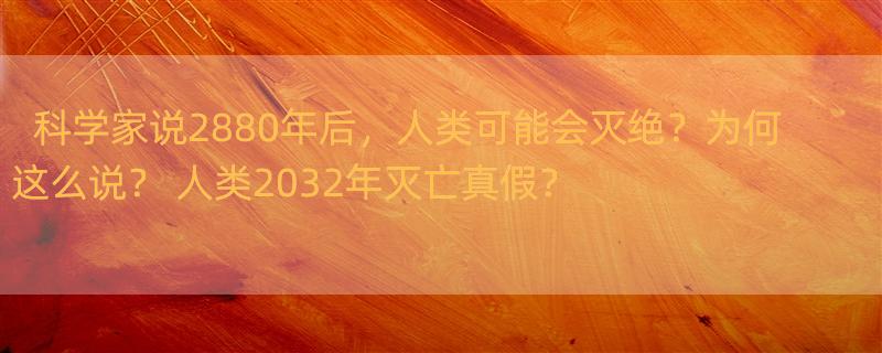 科学家说2880年后，人类可能会灭绝？为何这么说？ 人类2032年灭亡真假？