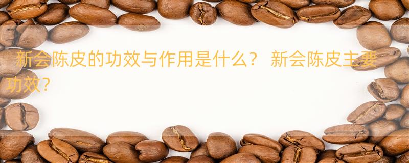 新会陈皮的功效与作用是什么？ 新会陈皮主要功效？