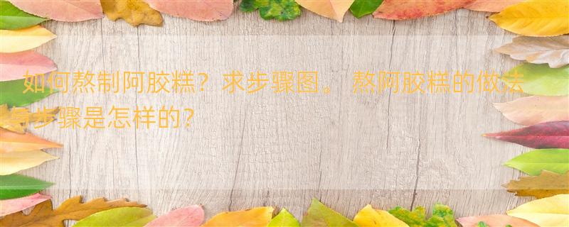 如何熬制阿胶糕？求步骤图。 熬阿胶糕的做法与步骤是怎样的？