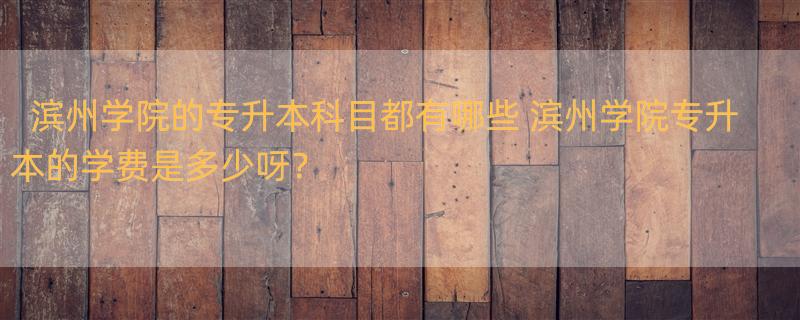 滨州学院的专升本科目都有哪些 滨州学院专升本的学费是多少呀？