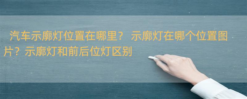 汽车示廓灯位置在哪里？ 示廓灯在哪个位置图片？示廓灯和前后位灯区别