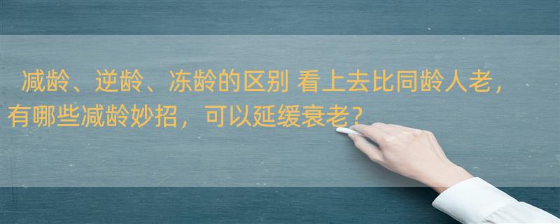 减龄、逆龄、冻龄的区别 看上去比同龄人老，有哪些减龄妙招，可以延缓衰老？