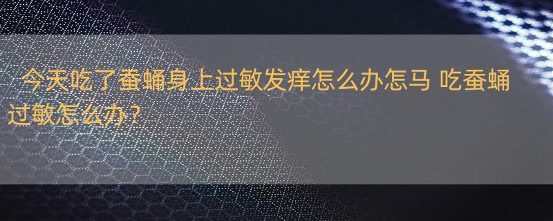 今天吃了蚕蛹身上过敏发痒怎么办怎马 吃蚕蛹过敏怎么办？