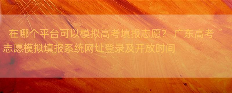 在哪个平台可以模拟高考填报志愿？ 广东高考志愿模拟填报系统网址登录及开放时间