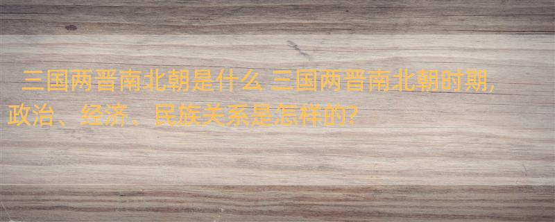 三国两晋南北朝是什么 三国两晋南北朝时期,政治、经济、民族关系是怎样的?