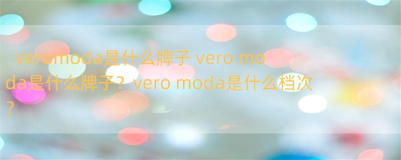 veromoda是什么牌子 vero moda是什么牌子？vero moda是什么档次？
