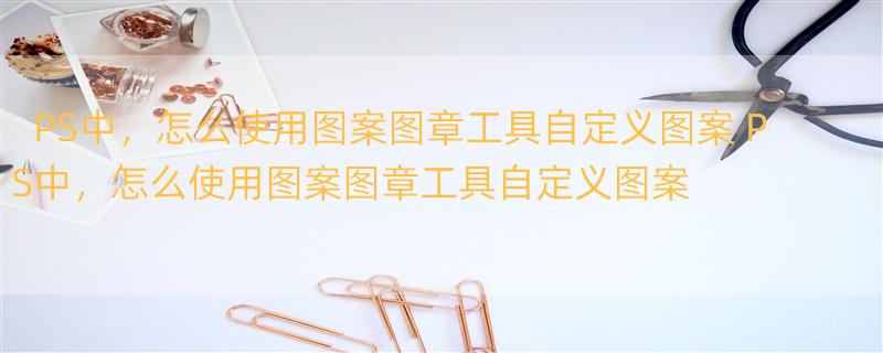 PS中，怎么使用图案图章工具自定义图案 PS中，怎么使用图案图章工具自定义图案