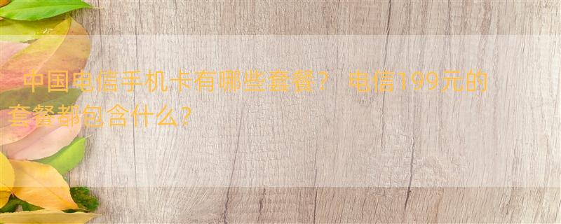 中国电信手机卡有哪些套餐？ 电信199元的套餐都包含什么？