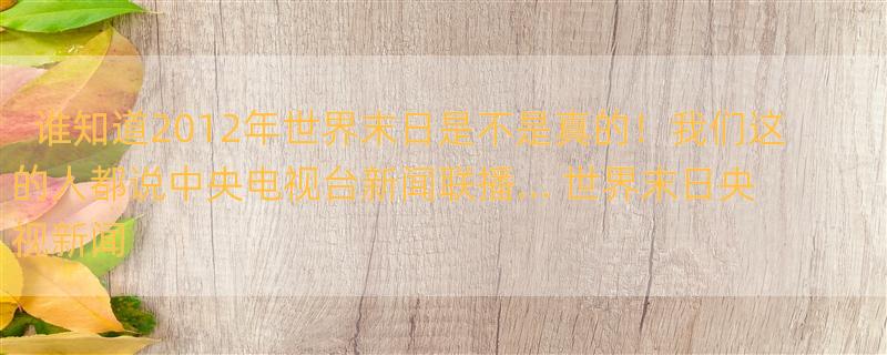 谁知道2012年世界末日是不是真的！我们这的人都说中央电视台新闻联播... 世界末日央视新闻