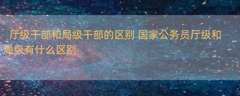 厅级干部和局级干部的区别 国家公务员厅级和局级有什么区别