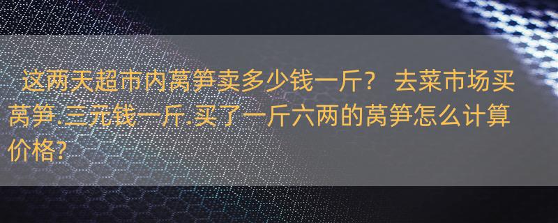 这两天超市内莴笋卖多少钱一斤？ 去菜市场买莴笋.三元钱一斤.买了一斤六两的莴笋怎么计算价格?