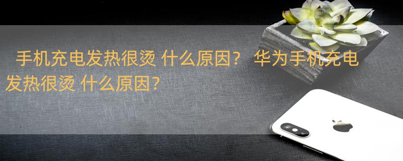 手机充电发热很烫 什么原因？ 华为手机充电发热很烫 什么原因？