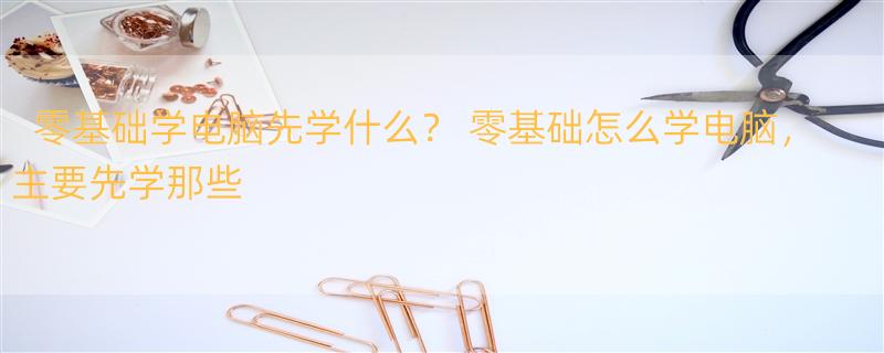 零基础学电脑先学什么？ 零基础怎么学电脑，主要先学那些