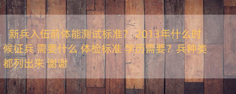 新兵入伍前体能测试标准？ 2013年什么时候征兵 需要什么 体检标准 学历需要？兵种类都列出来 谢谢