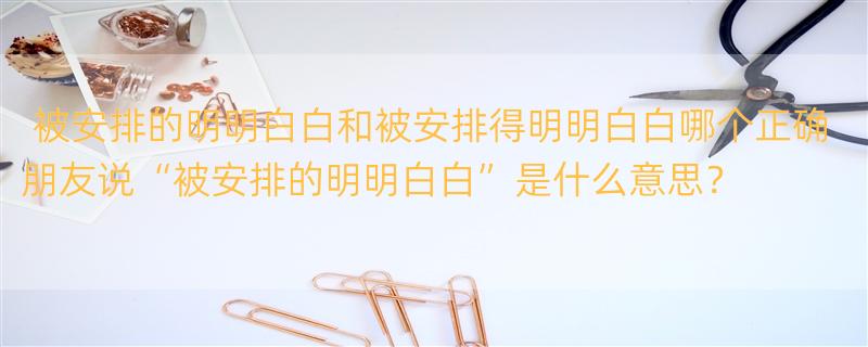 被安排的明明白白和被安排得明明白白哪个正确 朋友说“被安排的明明白白”是什么意思？