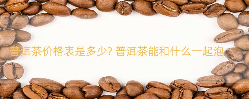 普洱茶价格表是多少? 普洱茶能和什么一起泡