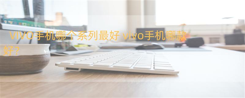 VIVO手机哪个系列最好 vivo手机哪款好？