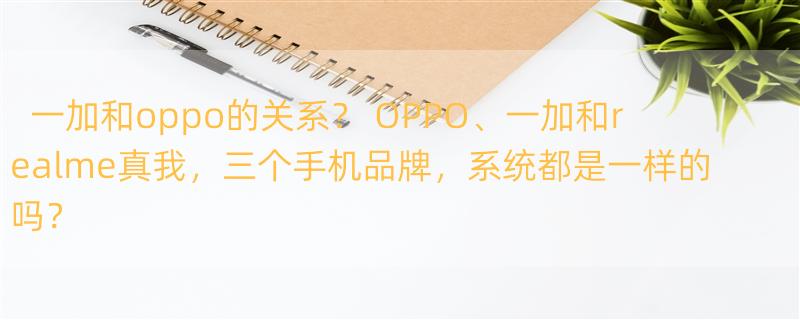 一加和oppo的关系？ OPPO、一加和realme真我，三个手机品牌，系统都是一样的吗？