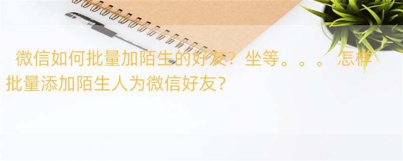 微信如何批量加陌生的好友？坐等。。。 怎样批量添加陌生人为微信好友？