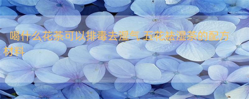 喝什么花茶可以排毒去湿气 五花祛湿茶的配方材料