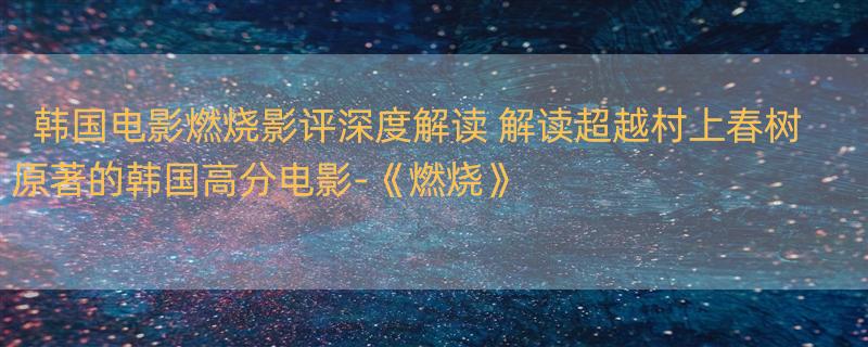 韩国电影燃烧影评深度解读 解读超越村上春树原著的韩国高分电影-《燃烧》