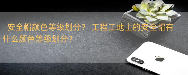 安全帽颜色等级划分？ 工程工地上的安全帽有什么颜色等级划分？